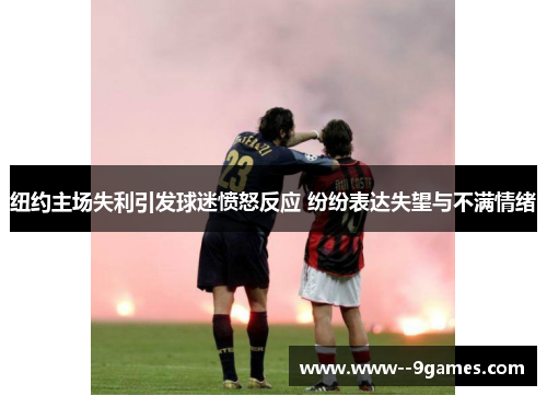 纽约主场失利引发球迷愤怒反应 纷纷表达失望与不满情绪