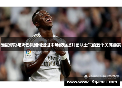 维尼修斯与姆巴佩如何通过中场鼓励提升团队士气的五个关键要素