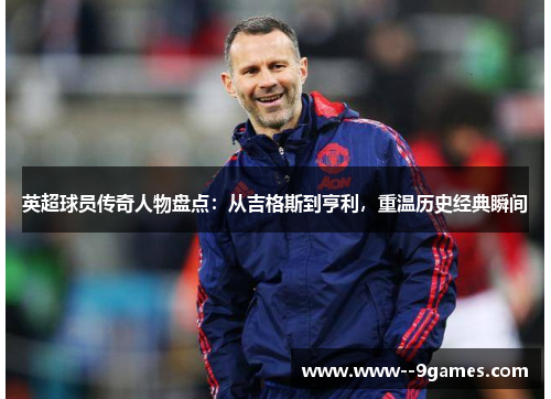 英超球员传奇人物盘点：从吉格斯到亨利，重温历史经典瞬间