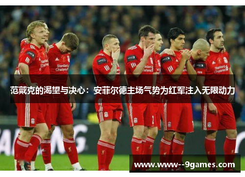 范戴克的渴望与决心：安菲尔德主场气势为红军注入无限动力