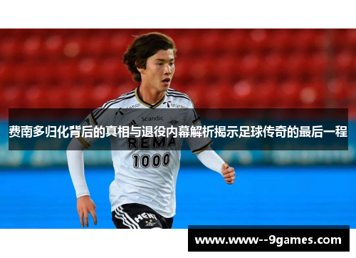 费南多归化背后的真相与退役内幕解析揭示足球传奇的最后一程