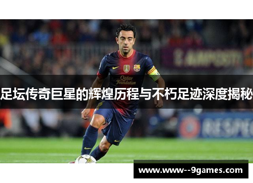 足坛传奇巨星的辉煌历程与不朽足迹深度揭秘