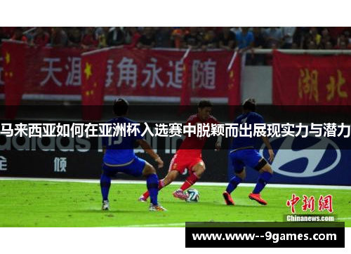 马来西亚如何在亚洲杯入选赛中脱颖而出展现实力与潜力