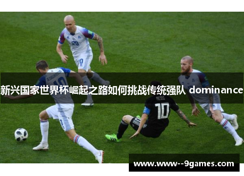 新兴国家世界杯崛起之路如何挑战传统强队 dominance