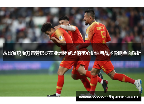 从比赛统治力看劳塔罗在亚洲杯赛场的核心价值与战术影响全面解析