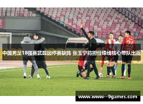 中国男足18强赛武磊因停赛缺阵 张玉宁将担任锋线核心带队出战