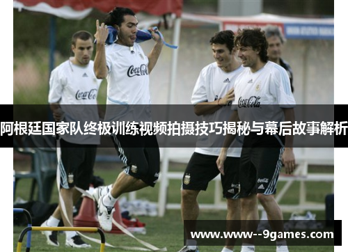 阿根廷国家队终极训练视频拍摄技巧揭秘与幕后故事解析