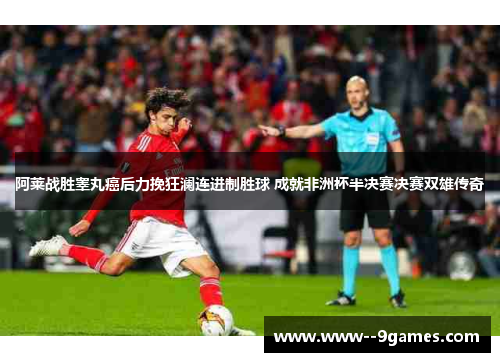 阿莱战胜睾丸癌后力挽狂澜连进制胜球 成就非洲杯半决赛决赛双雄传奇