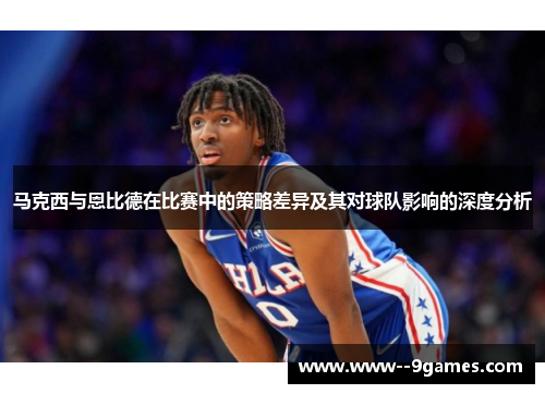 马克西与恩比德在比赛中的策略差异及其对球队影响的深度分析