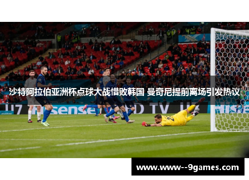 沙特阿拉伯亚洲杯点球大战惜败韩国 曼奇尼提前离场引发热议 沙特阿拉伯亚洲杯点球大战惜败韩国 曼奇尼提前离场引发热议